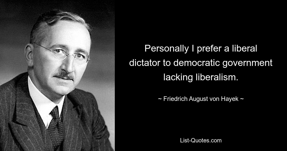 Personally I prefer a liberal dictator to democratic government lacking liberalism. — © Friedrich August von Hayek