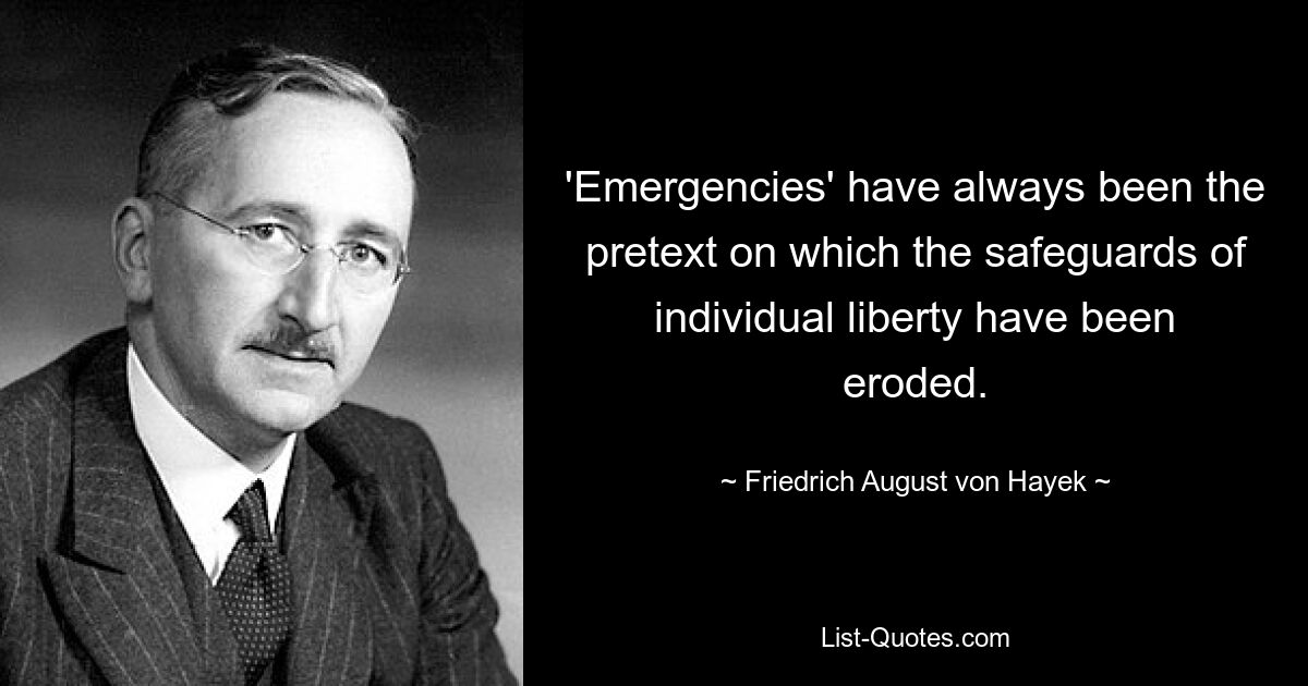 'Emergencies' have always been the pretext on which the safeguards of individual liberty have been eroded. — © Friedrich August von Hayek