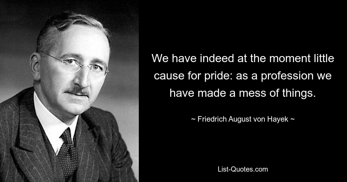 We have indeed at the moment little cause for pride: as a profession we have made a mess of things. — © Friedrich August von Hayek