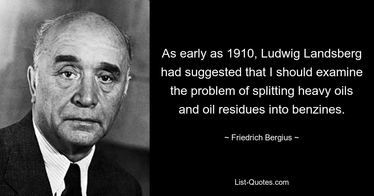 As early as 1910, Ludwig Landsberg had suggested that I should examine the problem of splitting heavy oils and oil residues into benzines. — © Friedrich Bergius