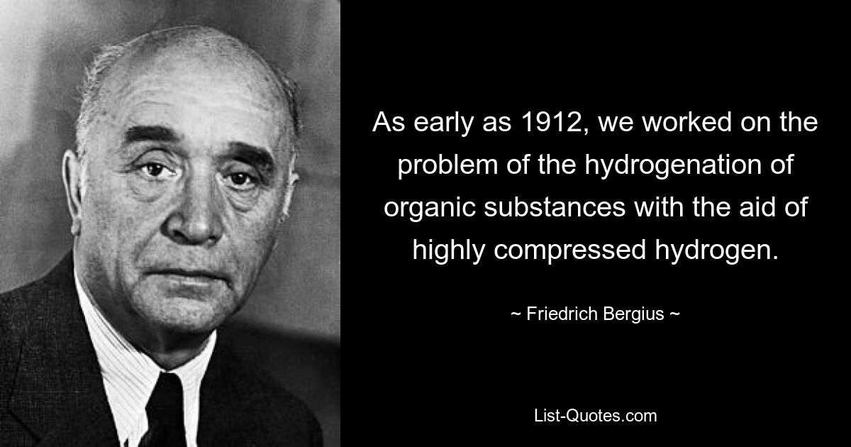 As early as 1912, we worked on the problem of the hydrogenation of organic substances with the aid of highly compressed hydrogen. — © Friedrich Bergius