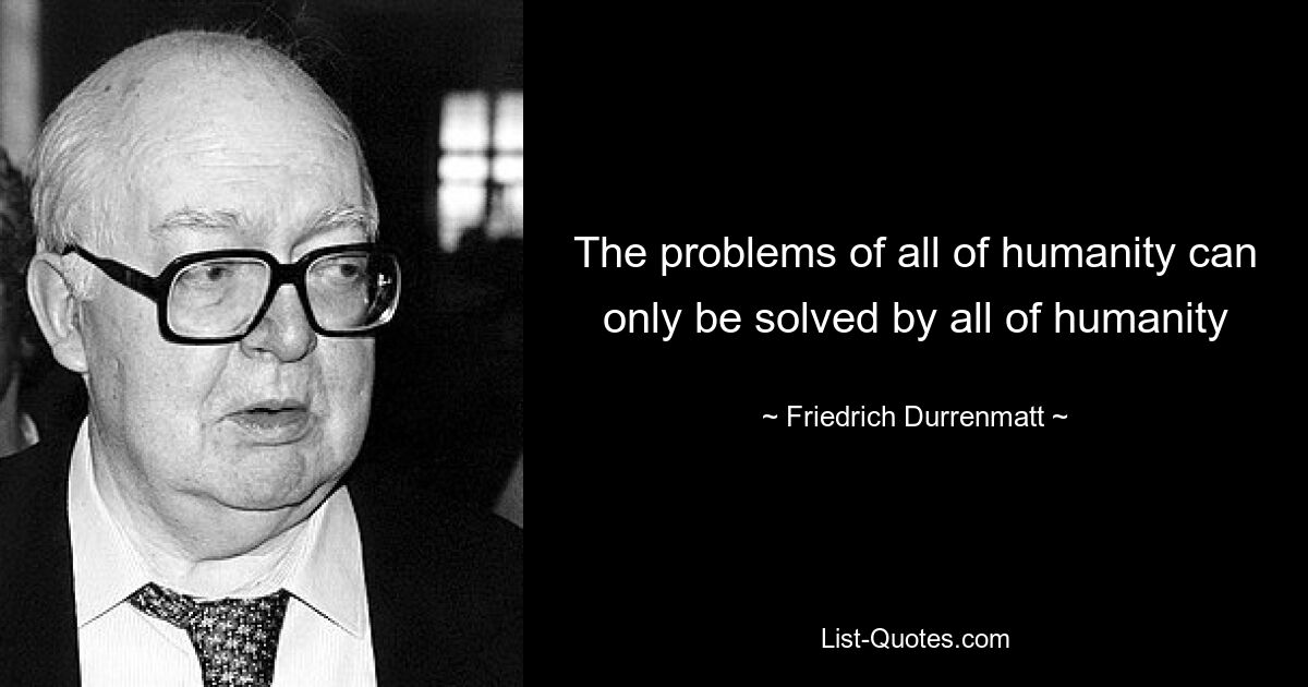 The problems of all of humanity can only be solved by all of humanity — © Friedrich Durrenmatt