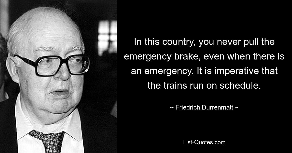 In this country, you never pull the emergency brake, even when there is an emergency. It is imperative that the trains run on schedule. — © Friedrich Durrenmatt