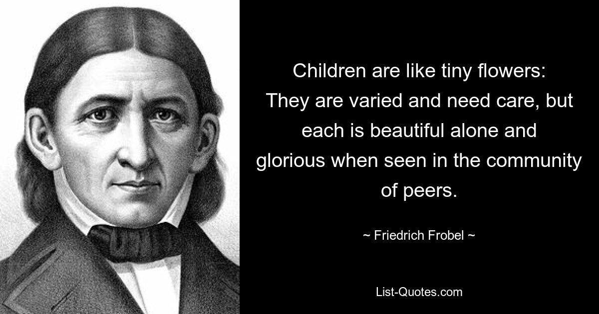 Children are like tiny flowers: They are varied and need care, but each is beautiful alone and glorious when seen in the community of peers. — © Friedrich Frobel