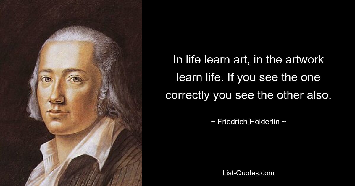 In life learn art, in the artwork learn life. If you see the one correctly you see the other also. — © Friedrich Holderlin