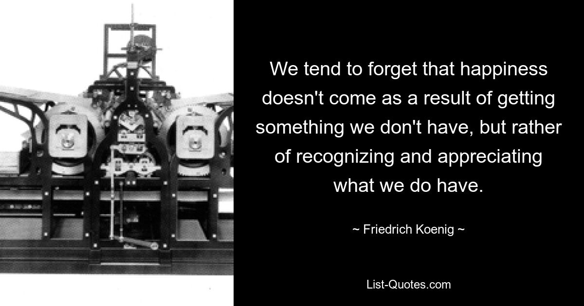 We tend to forget that happiness doesn't come as a result of getting something we don't have, but rather of recognizing and appreciating what we do have. — © Friedrich Koenig