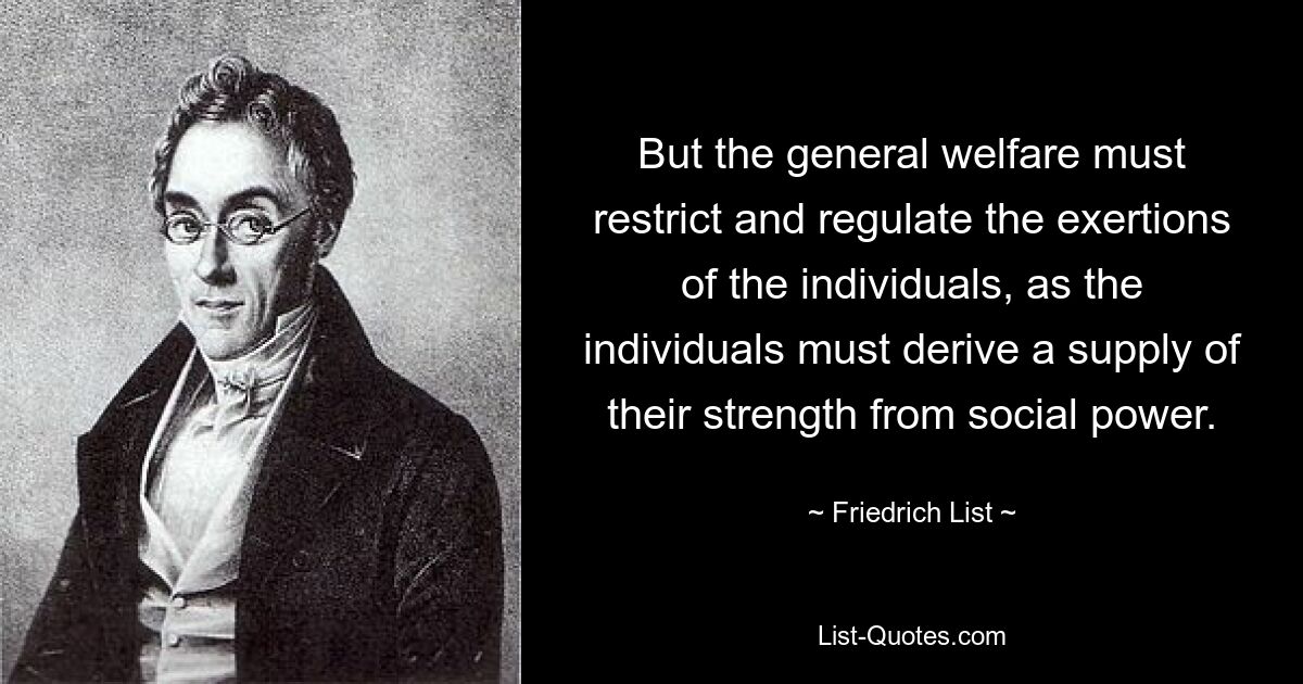 But the general welfare must restrict and regulate the exertions of the individuals, as the individuals must derive a supply of their strength from social power. — © Friedrich List