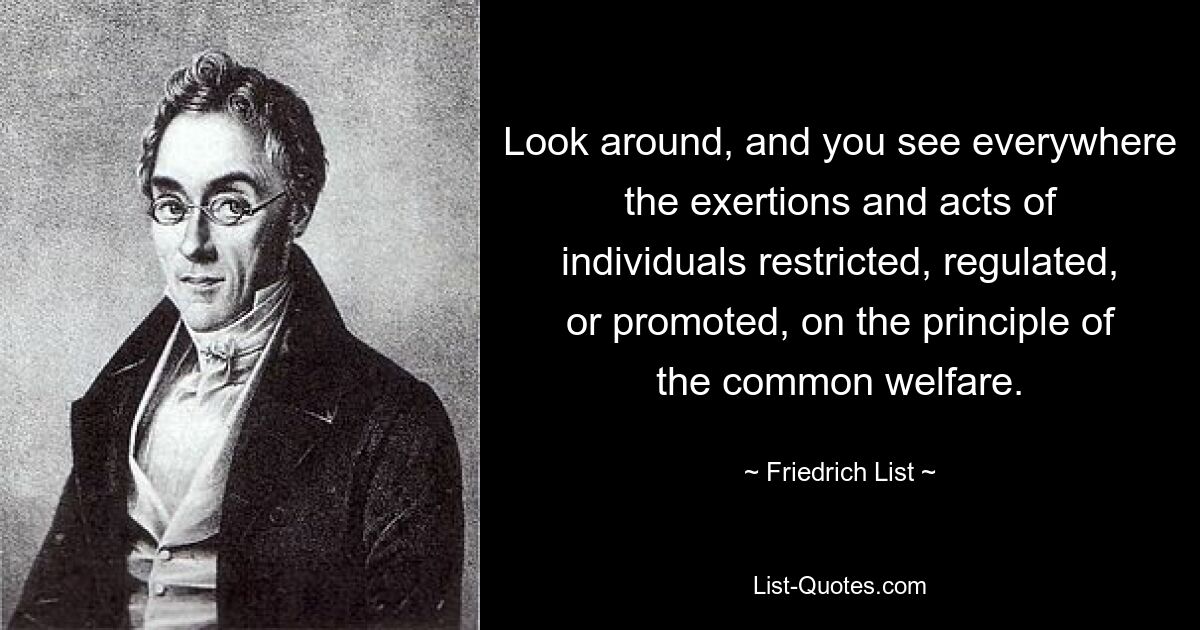 Look around, and you see everywhere the exertions and acts of individuals restricted, regulated, or promoted, on the principle of the common welfare. — © Friedrich List