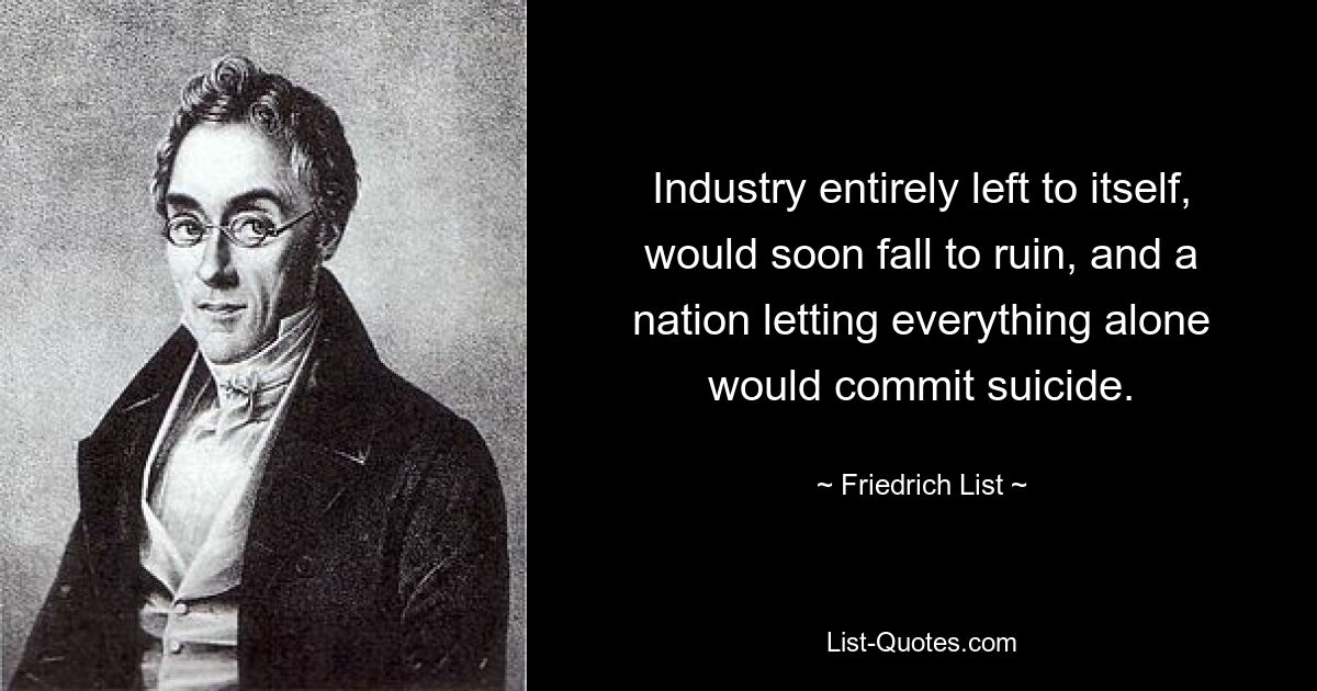 Industry entirely left to itself, would soon fall to ruin, and a nation letting everything alone would commit suicide. — © Friedrich List