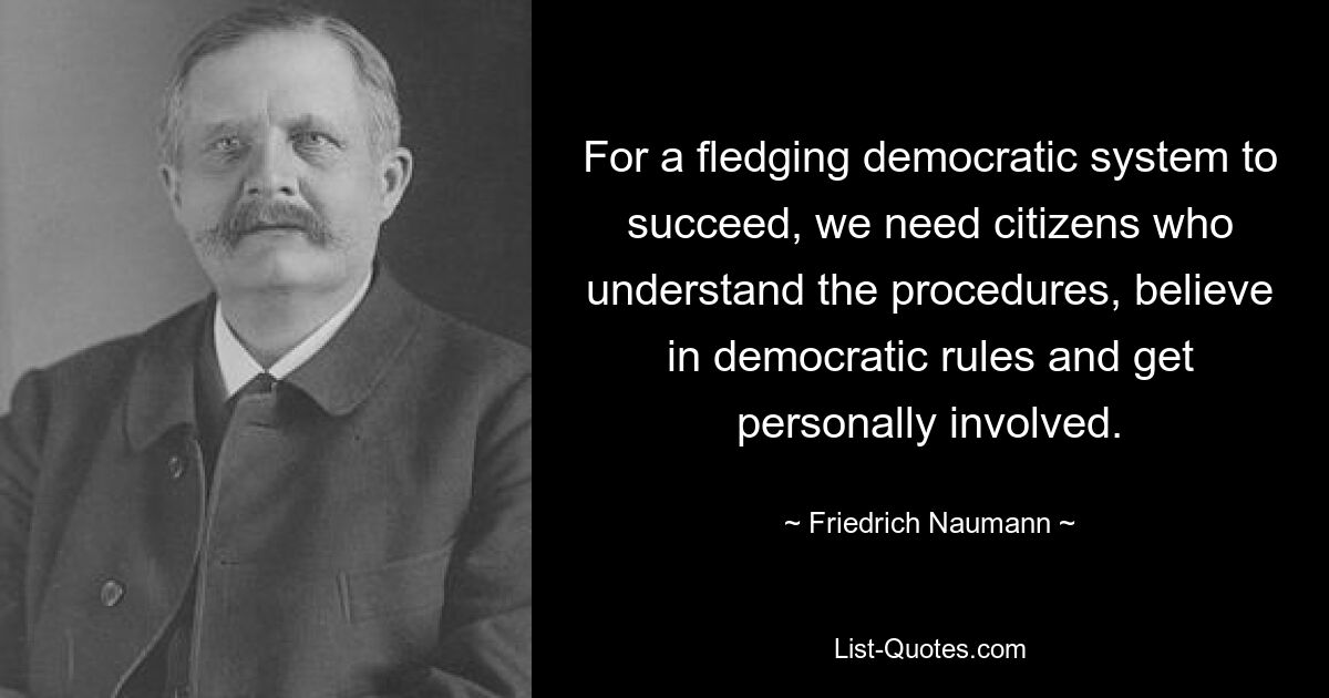 For a fledging democratic system to succeed, we need citizens who understand the procedures, believe in democratic rules and get personally involved. — © Friedrich Naumann