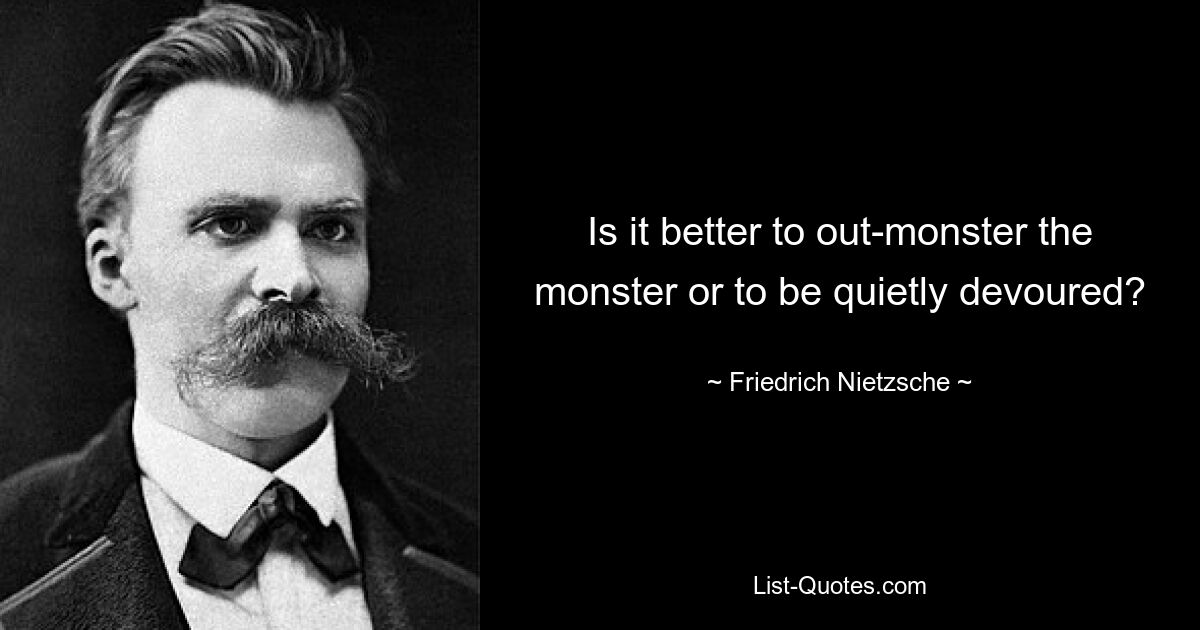 Is it better to out-monster the monster or to be quietly devoured? — © Friedrich Nietzsche