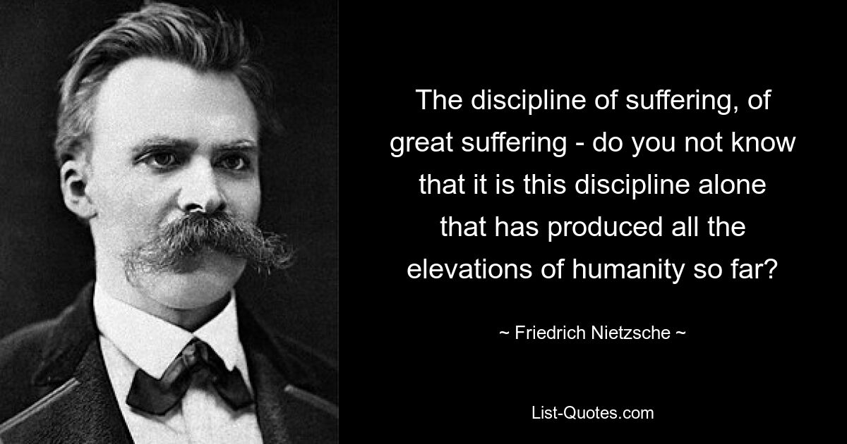 The discipline of suffering, of great suffering - do you not know that it is this discipline alone that has produced all the elevations of humanity so far? — © Friedrich Nietzsche