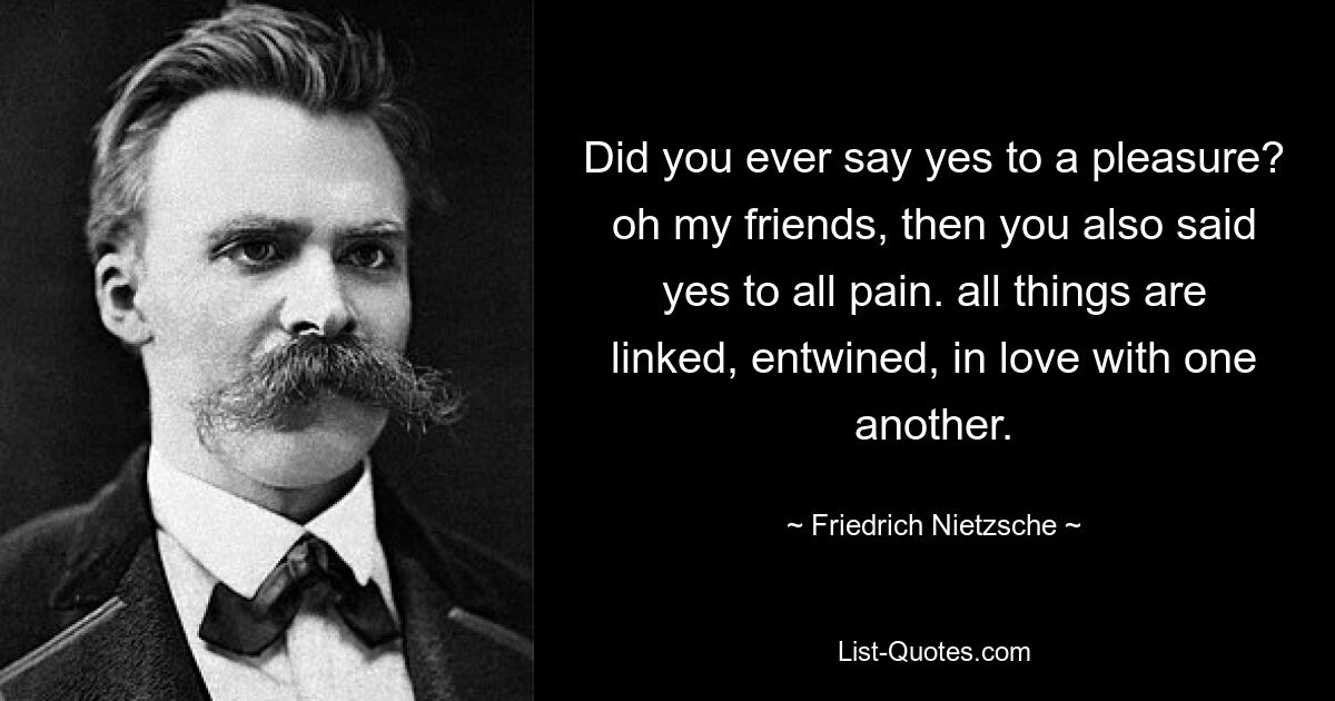 Did you ever say yes to a pleasure? oh my friends, then you also said yes to all pain. all things are linked, entwined, in love with one another. — © Friedrich Nietzsche