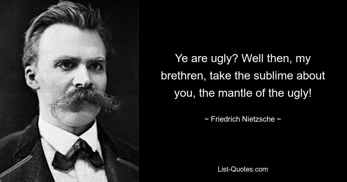 Ye are ugly? Well then, my brethren, take the sublime about you, the mantle of the ugly! — © Friedrich Nietzsche