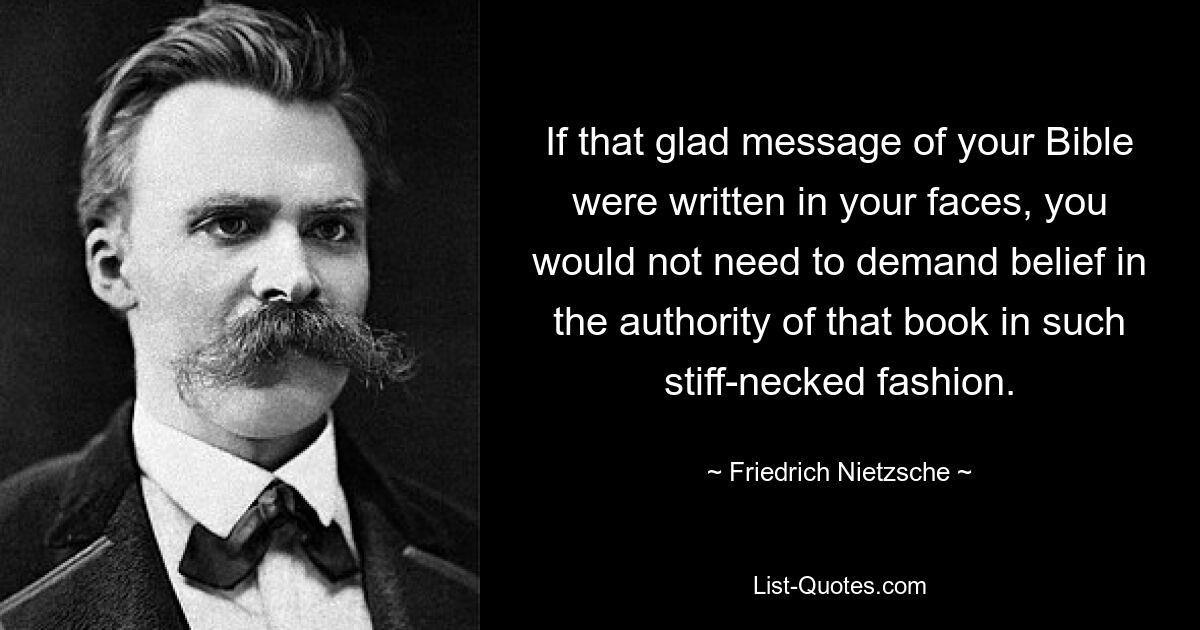 If that glad message of your Bible were written in your faces, you would not need to demand belief in the authority of that book in such stiff-necked fashion. — © Friedrich Nietzsche