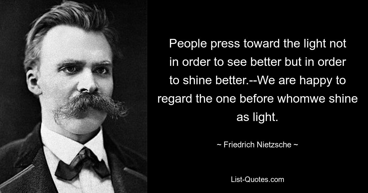 People press toward the light not in order to see better but in order to shine better.--We are happy to regard the one before whomwe shine as light. — © Friedrich Nietzsche