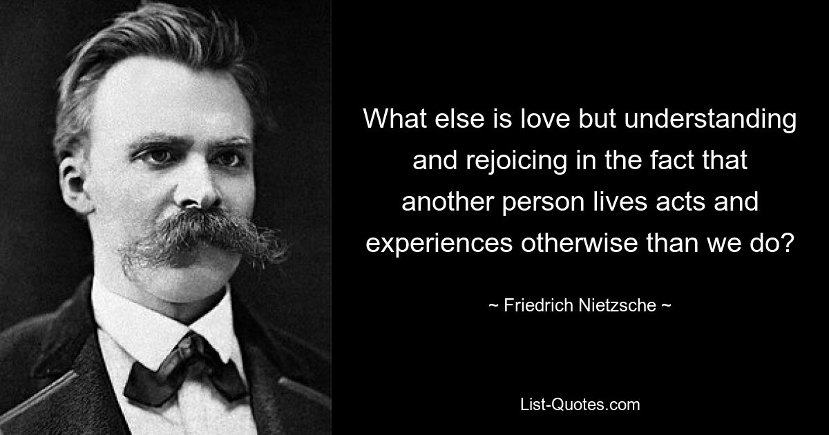 What else is love but understanding and rejoicing in the fact that another person lives acts and experiences otherwise than we do? — © Friedrich Nietzsche