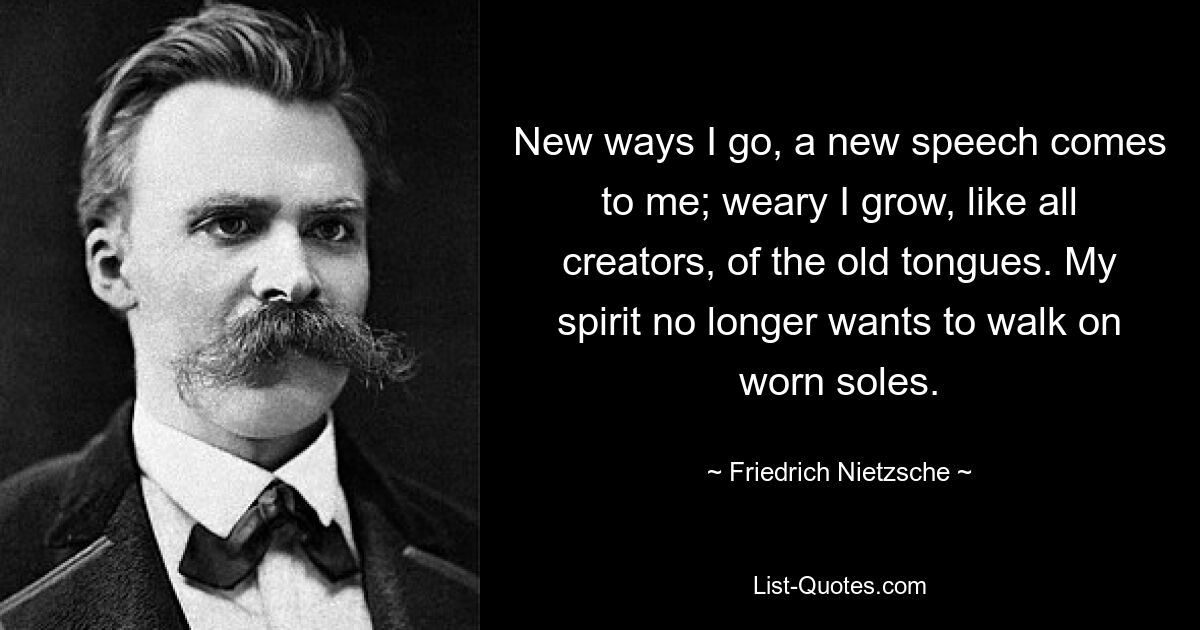 New ways I go, a new speech comes to me; weary I grow, like all creators, of the old tongues. My spirit no longer wants to walk on worn soles. — © Friedrich Nietzsche