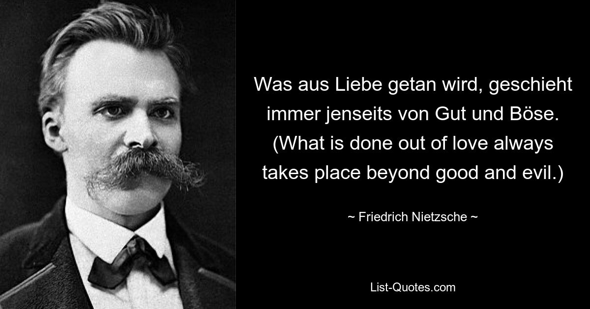 Was aus Liebe getan wird, geschieht immer jenseits von Gut und Böse. (What is done out of love always takes place beyond good and evil.) — © Friedrich Nietzsche