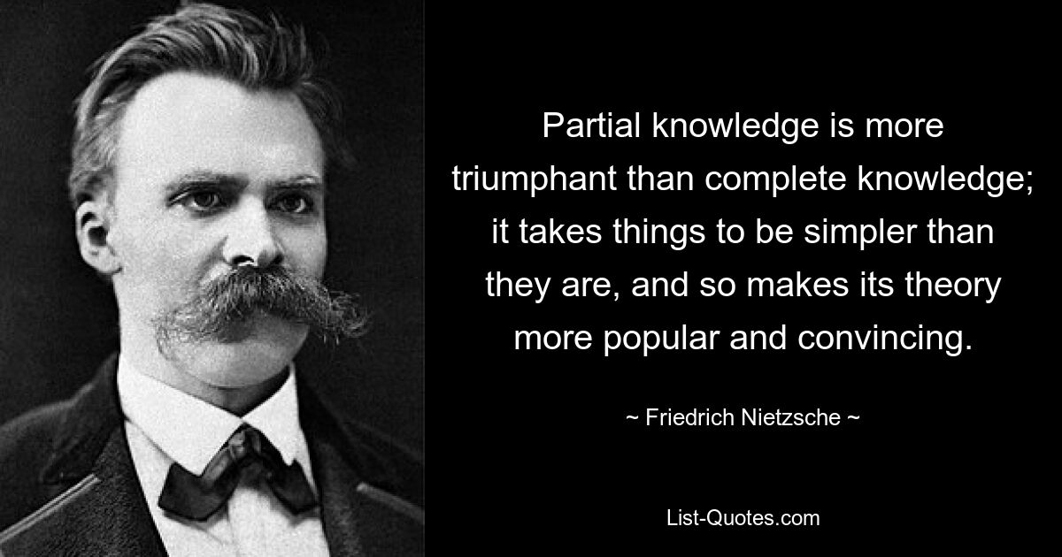 Partial knowledge is more triumphant than complete knowledge; it takes things to be simpler than they are, and so makes its theory more popular and convincing. — © Friedrich Nietzsche