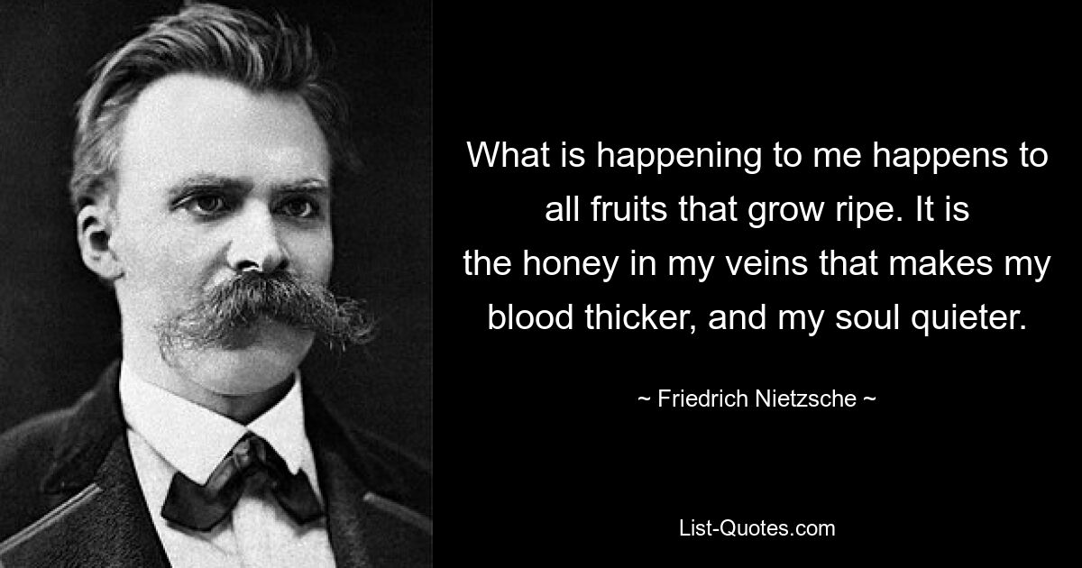 What is happening to me happens to all fruits that grow ripe. It is the honey in my veins that makes my blood thicker, and my soul quieter. — © Friedrich Nietzsche