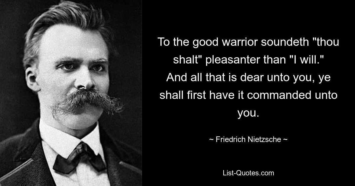 To the good warrior soundeth "thou shalt" pleasanter than "I will." And all that is dear unto you, ye shall first have it commanded unto you. — © Friedrich Nietzsche