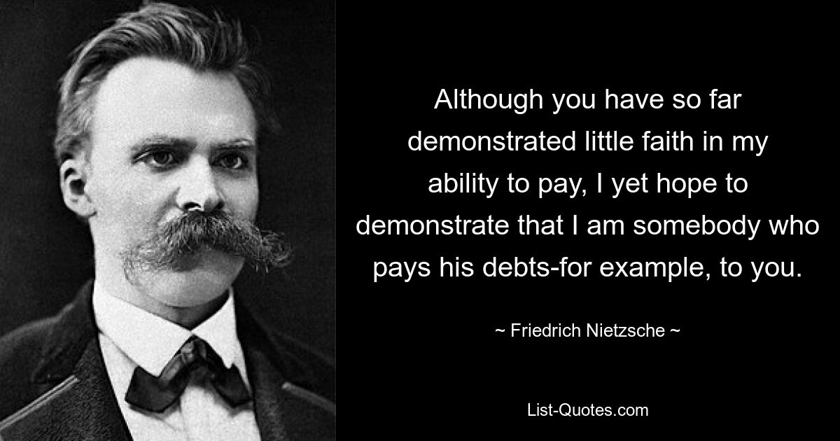 Although you have so far demonstrated little faith in my ability to pay, I yet hope to demonstrate that I am somebody who pays his debts-for example, to you. — © Friedrich Nietzsche