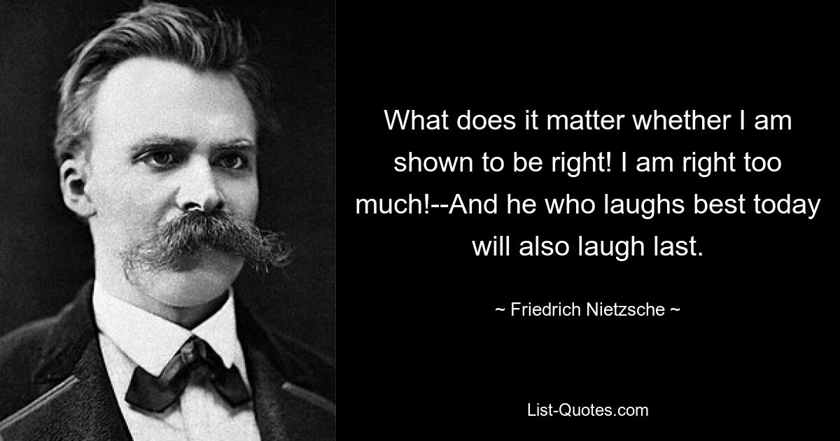 What does it matter whether I am shown to be right! I am right too much!--And he who laughs best today will also laugh last. — © Friedrich Nietzsche