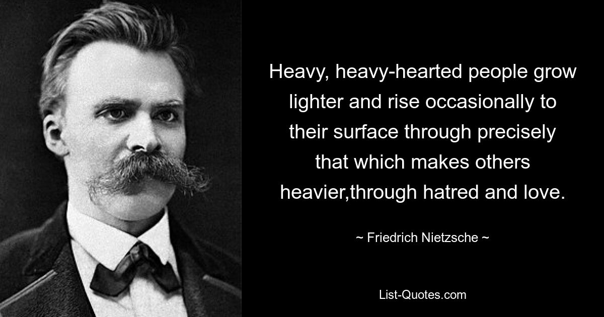 Schwermütige, schwermütige Menschen werden leichter und kommen gelegentlich gerade durch das an die Oberfläche, was andere schwerer macht: durch Hass und Liebe. — © Friedrich Nietzsche