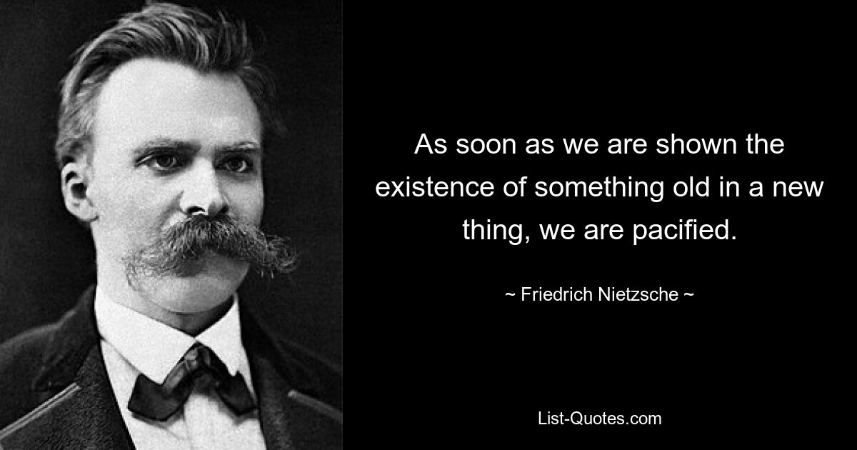 As soon as we are shown the existence of something old in a new thing, we are pacified. — © Friedrich Nietzsche