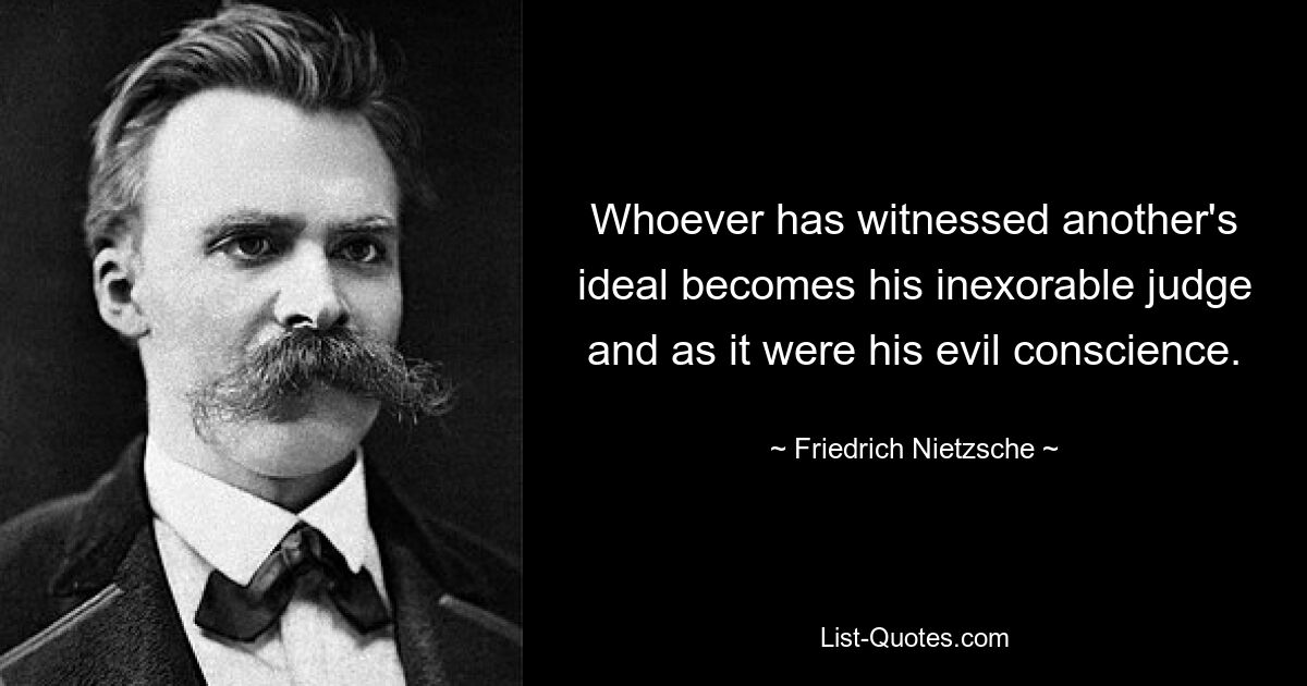 Whoever has witnessed another's ideal becomes his inexorable judge and as it were his evil conscience. — © Friedrich Nietzsche