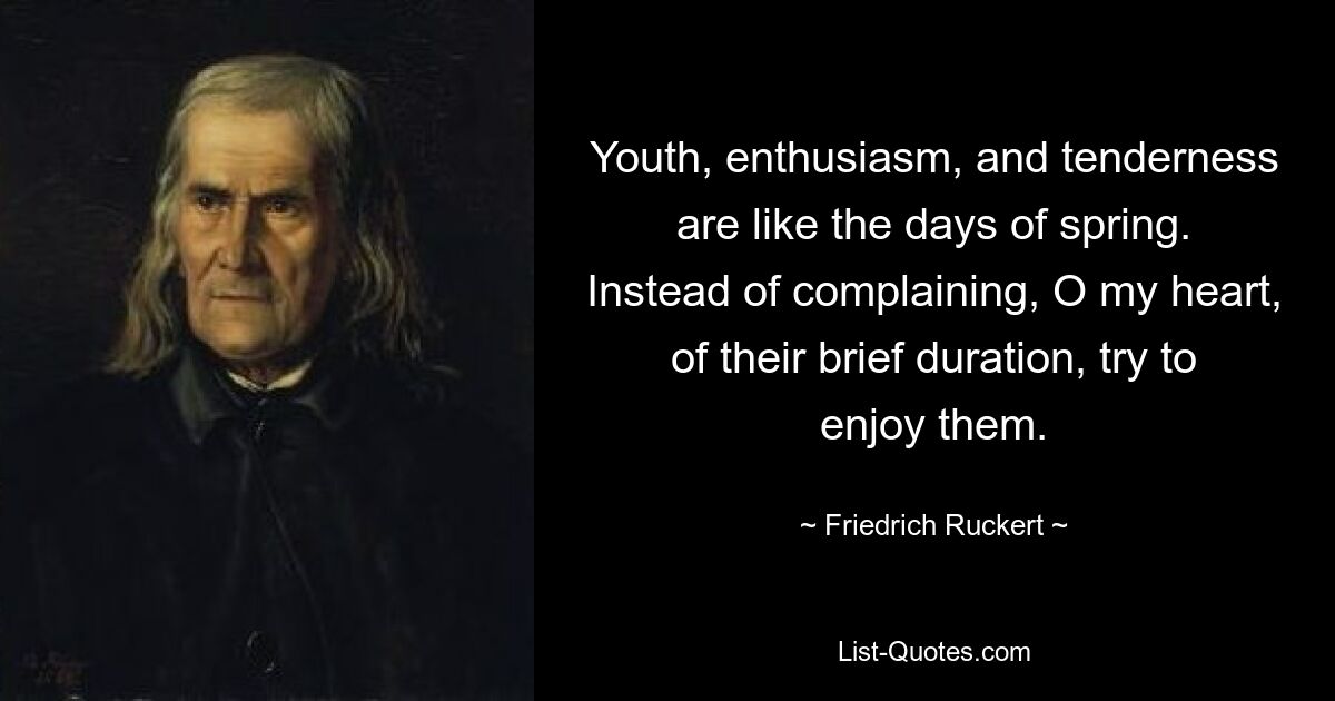 Youth, enthusiasm, and tenderness are like the days of spring. Instead of complaining, O my heart, of their brief duration, try to enjoy them. — © Friedrich Ruckert