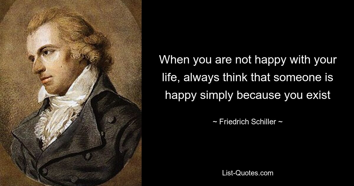 When you are not happy with your life, always think that someone is happy simply because you exist — © Friedrich Schiller