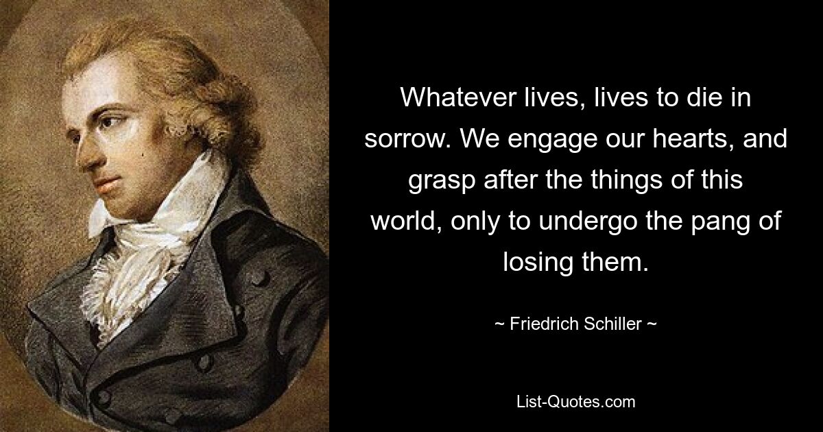 Whatever lives, lives to die in sorrow. We engage our hearts, and grasp after the things of this world, only to undergo the pang of losing them. — © Friedrich Schiller