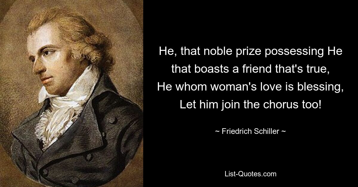 He, that noble prize possessing He that boasts a friend that's true, He whom woman's love is blessing, Let him join the chorus too! — © Friedrich Schiller