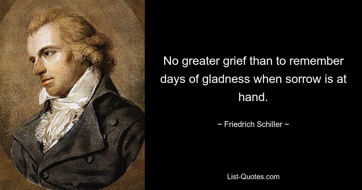 No greater grief than to remember days of gladness when sorrow is at hand. — © Friedrich Schiller