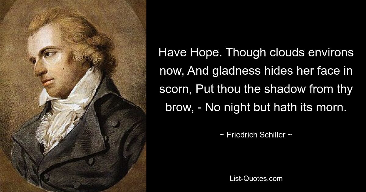 Have Hope. Though clouds environs now, And gladness hides her face in scorn, Put thou the shadow from thy brow, - No night but hath its morn. — © Friedrich Schiller