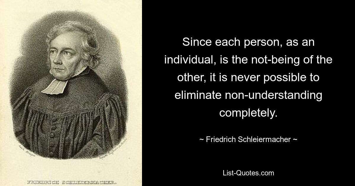 Since each person, as an individual, is the not-being of the other, it is never possible to eliminate non-understanding completely. — © Friedrich Schleiermacher