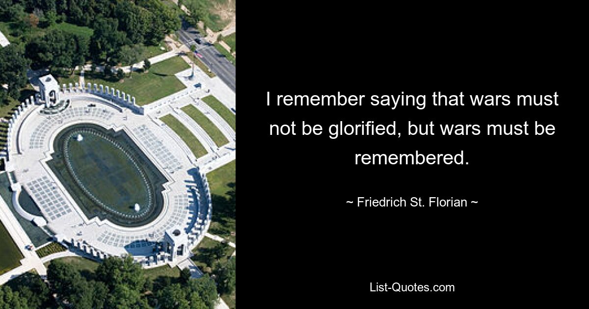 I remember saying that wars must not be glorified, but wars must be remembered. — © Friedrich St. Florian