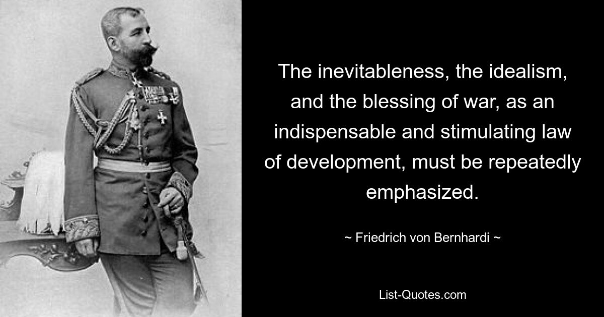 The inevitableness, the idealism, and the blessing of war, as an indispensable and stimulating law of development, must be repeatedly emphasized. — © Friedrich von Bernhardi