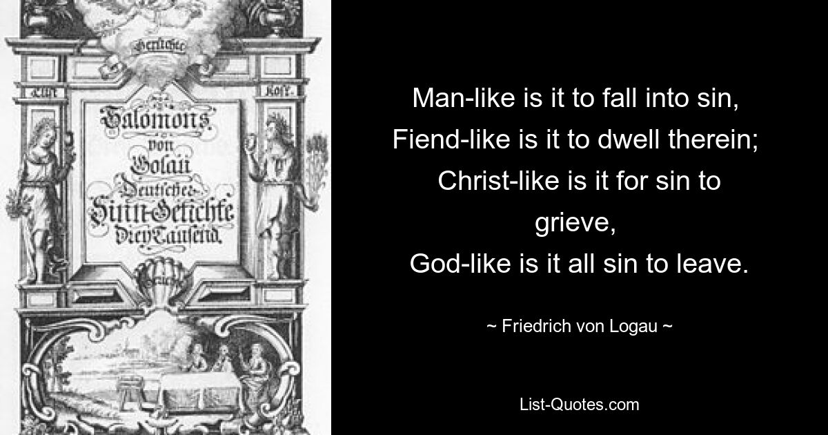 Man-like is it to fall into sin, 
Fiend-like is it to dwell therein; 
Christ-like is it for sin to grieve, 
God-like is it all sin to leave. — © Friedrich von Logau