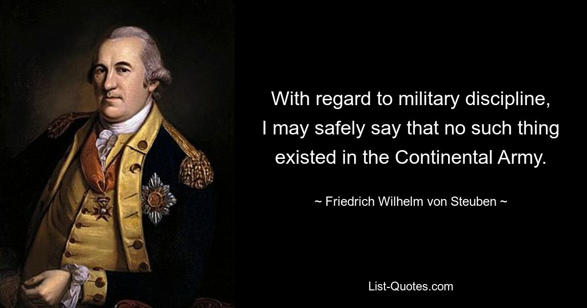 With regard to military discipline, I may safely say that no such thing existed in the Continental Army. — © Friedrich Wilhelm von Steuben