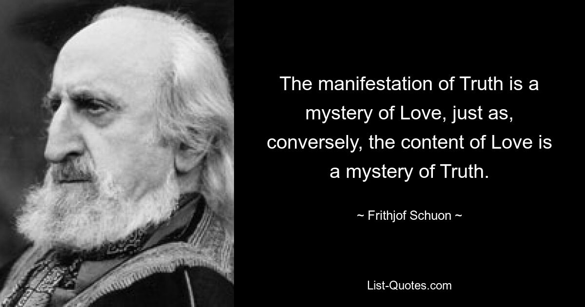 The manifestation of Truth is a mystery of Love, just as, conversely, the content of Love is a mystery of Truth. — © Frithjof Schuon