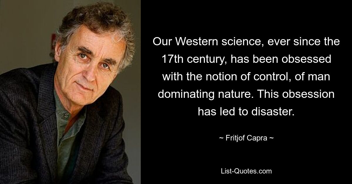 Our Western science, ever since the 17th century, has been obsessed with the notion of control, of man dominating nature. This obsession has led to disaster. — © Fritjof Capra