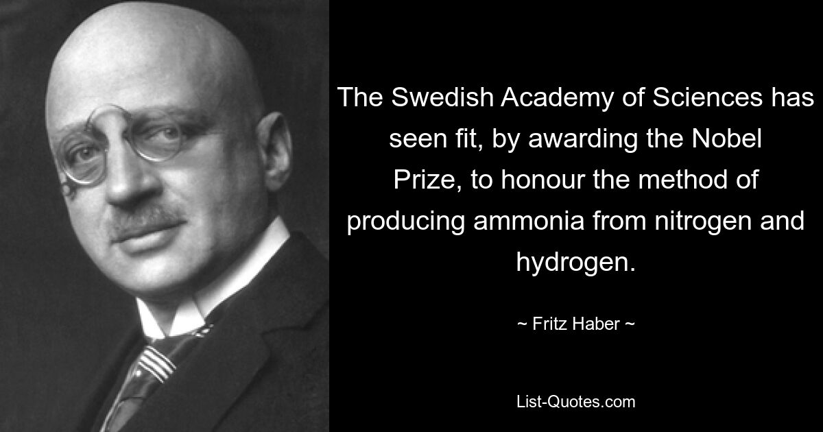 The Swedish Academy of Sciences has seen fit, by awarding the Nobel Prize, to honour the method of producing ammonia from nitrogen and hydrogen. — © Fritz Haber