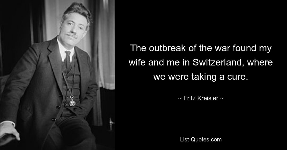 The outbreak of the war found my wife and me in Switzerland, where we were taking a cure. — © Fritz Kreisler