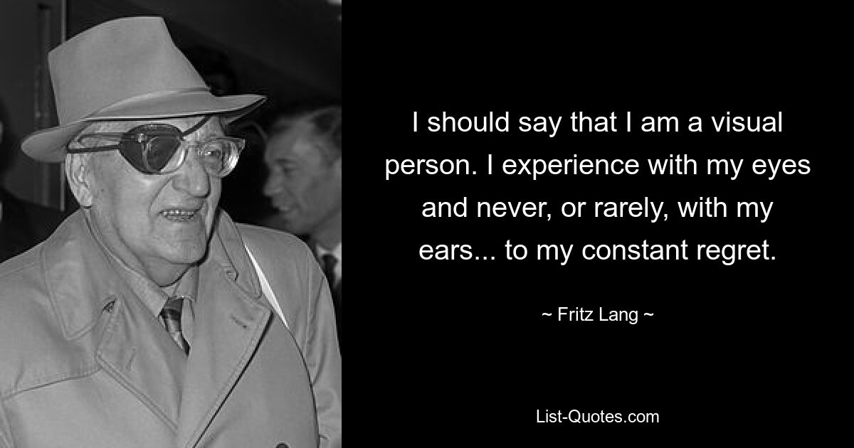 I should say that I am a visual person. I experience with my eyes and never, or rarely, with my ears... to my constant regret. — © Fritz Lang