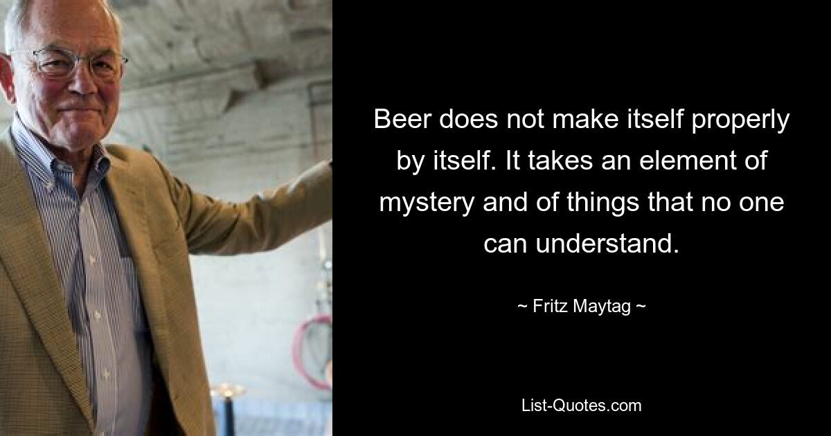 Beer does not make itself properly by itself. It takes an element of mystery and of things that no one can understand. — © Fritz Maytag