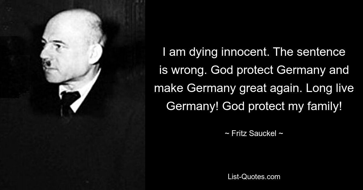 I am dying innocent. The sentence is wrong. God protect Germany and make Germany great again. Long live Germany! God protect my family! — © Fritz Sauckel