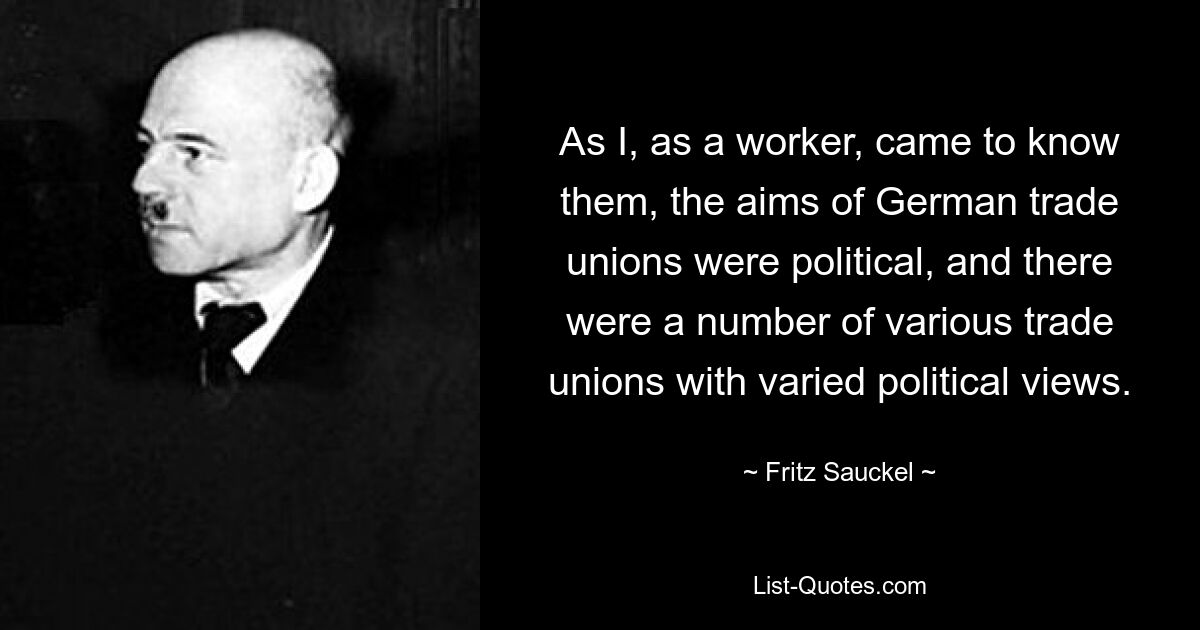 As I, as a worker, came to know them, the aims of German trade unions were political, and there were a number of various trade unions with varied political views. — © Fritz Sauckel